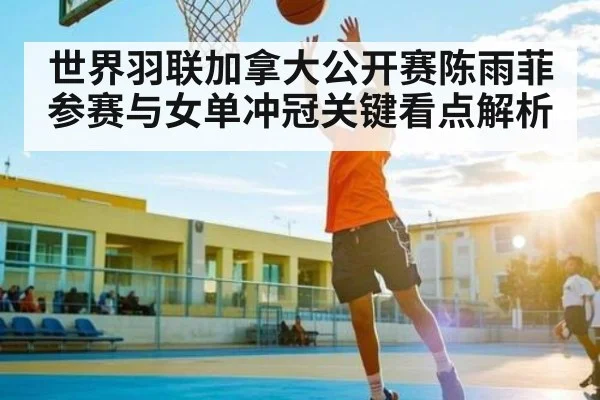 世界羽联加拿大公开赛陈雨菲参赛与女单冲冠关键看点解析 - kaiyun